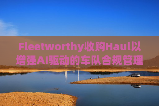 Fleetworthy收购Haul以增强AI驱动的车队合规管理