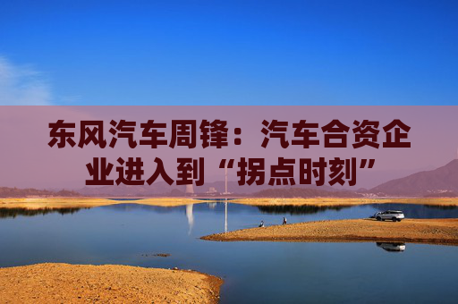 东风汽车周锋：汽车合资企业进入到“拐点时刻”