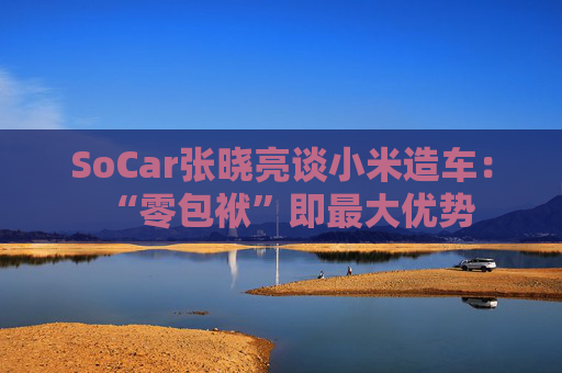 SoCar张晓亮谈小米造车：“零包袱”即最大优势