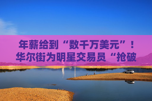 年薪给到“数千万美元”！华尔街为明星交易员“抢破头”