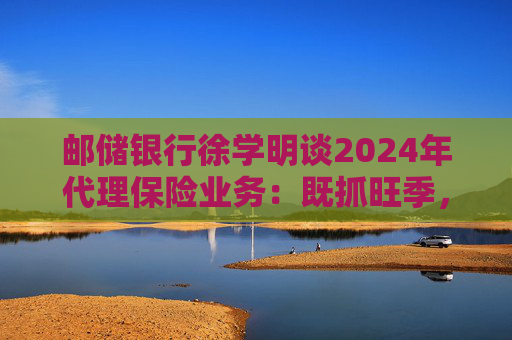 邮储银行徐学明谈2024年代理保险业务：既抓旺季，也抓全年持盈和业务转型，效果已经初步显现