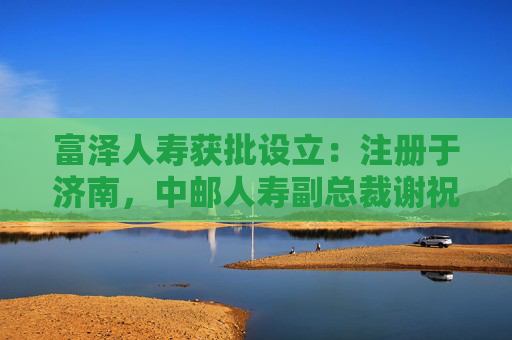 富泽人寿获批设立：注册于济南，中邮人寿副总裁谢祝锋或将任总裁