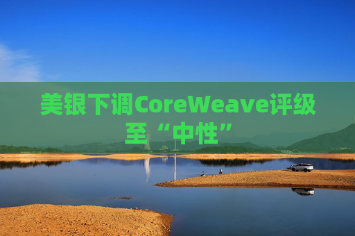 美银下调CoreWeave评级至“中性”