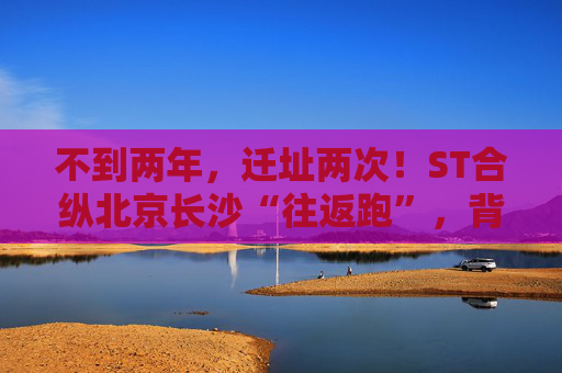 不到两年，迁址两次！ST合纵北京长沙“往返跑”，背后暴露诸多问题！