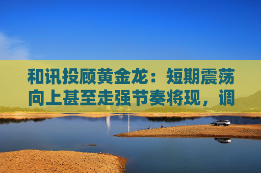 和讯投顾黄金龙：短期震荡向上甚至走强节奏将现，调整即为机会点