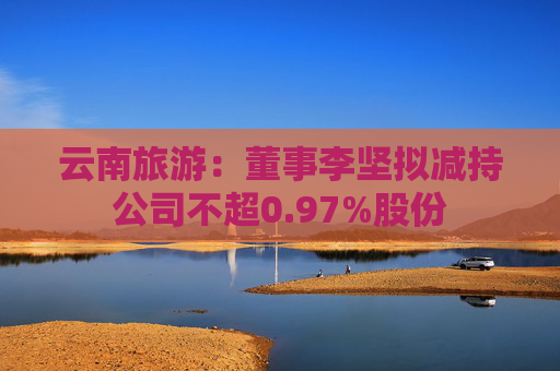 云南旅游：董事李坚拟减持公司不超0.97%股份