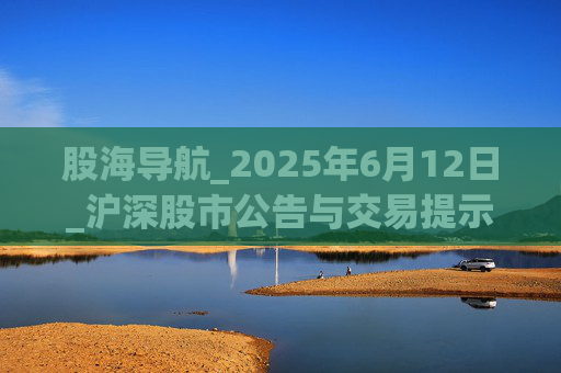 股海导航_2025年6月12日_沪深股市公告与交易提示