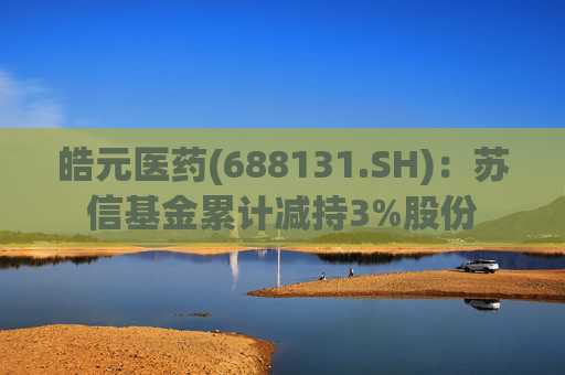 皓元医药(688131.SH)：苏信基金累计减持3%股份