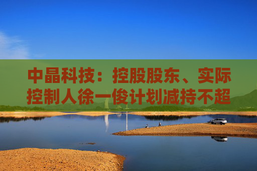 中晶科技：控股股东、实际控制人徐一俊计划减持不超过2%公司股份  第1张