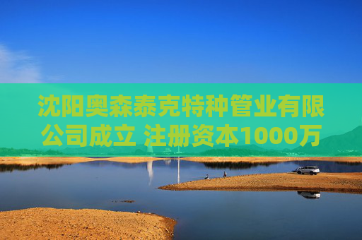 沈阳奥森泰克特种管业有限公司成立 注册资本1000万人民币