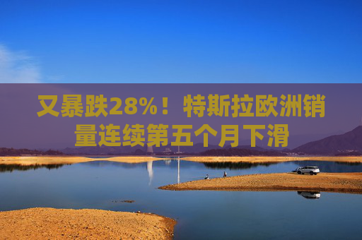又暴跌28%！特斯拉欧洲销量连续第五个月下滑