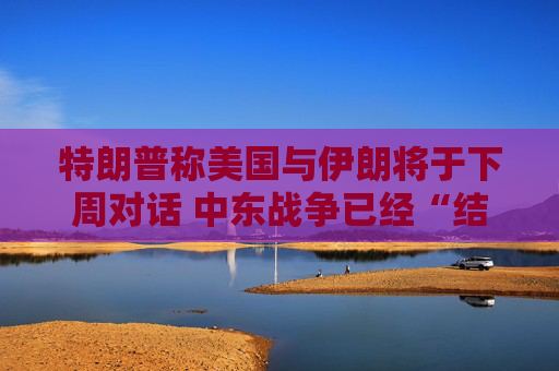 特朗普称美国与伊朗将于下周对话 中东战争已经“结束”