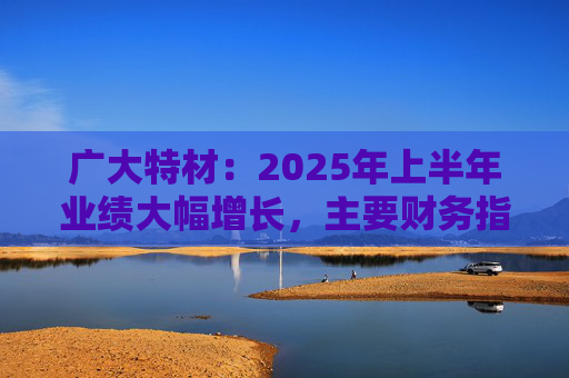 广大特材：2025年上半年业绩大幅增长，主要财务指标均创历史新高