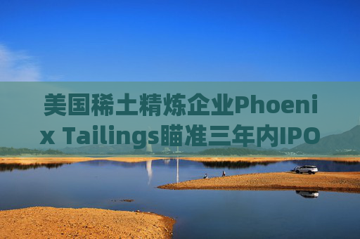 美国稀土精炼企业Phoenix Tailings瞄准三年内IPO
