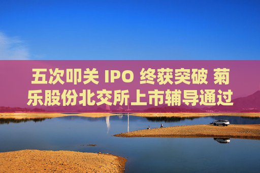 五次叩关 IPO 终获突破 菊乐股份北交所上市辅导通过验收