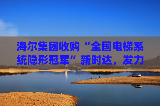 海尔集团收购“全国电梯系统隐形冠军”新时达，发力具身智能、机器人