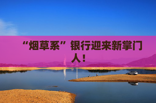 “烟草系”银行迎来新掌门人！