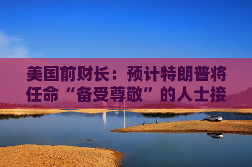 美国前财长：预计特朗普将任命“备受尊敬”的人士接替鲍威尔