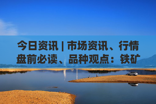 今日资讯 | 市场资讯、行情盘前必读、品种观点：铁矿、玻璃、硅铁锰硅  第1张