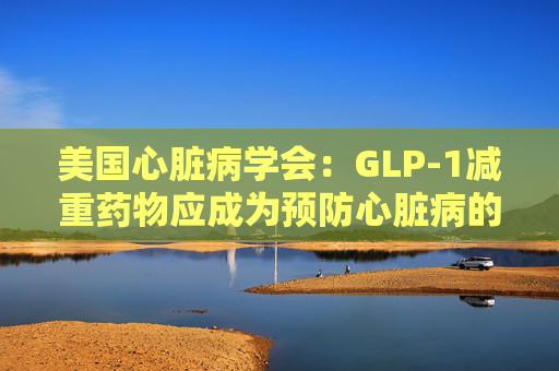 美国心脏病学会：GLP-1减重药物应成为预防心脏病的第一步