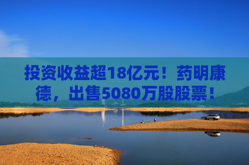 投资收益超18亿元！药明康德，出售5080万股股票！