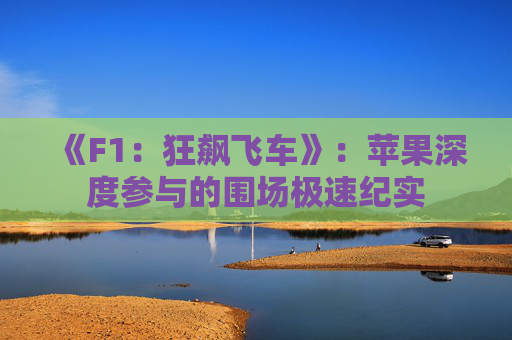《F1：狂飙飞车》：苹果深度参与的围场极速纪实