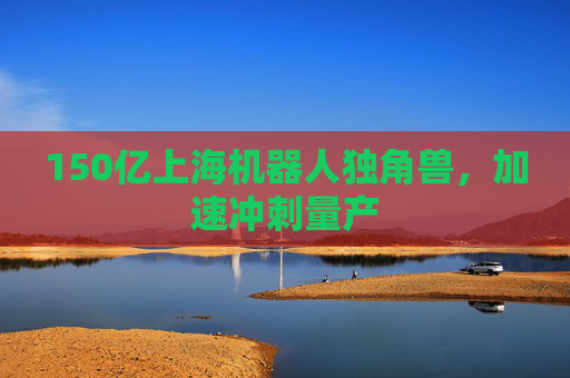 150亿上海机器人独角兽，加速冲刺量产