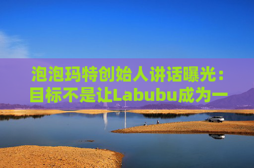 泡泡玛特创始人讲话曝光：目标不是让Labubu成为一时爆红的流行符号