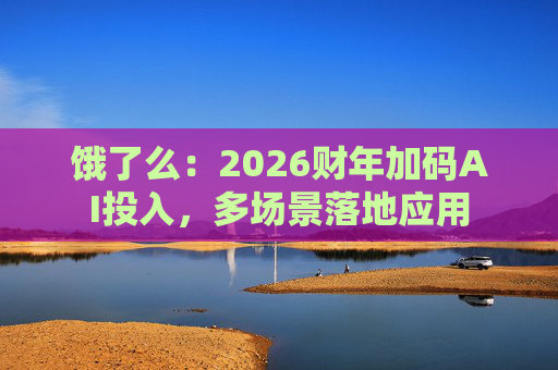饿了么：2026财年加码AI投入，多场景落地应用