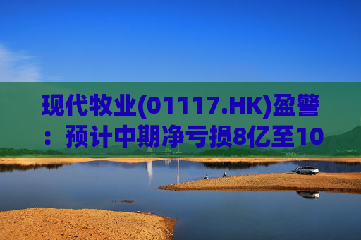 现代牧业(01117.HK)盈警：预计中期净亏损8亿至10亿元