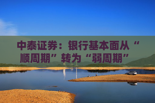 中泰证券：银行基本面从“顺周期”转为“弱周期” 持续重点推荐银行板块股