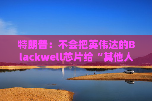 特朗普：不会把英伟达的Blackwell芯片给“其他人”