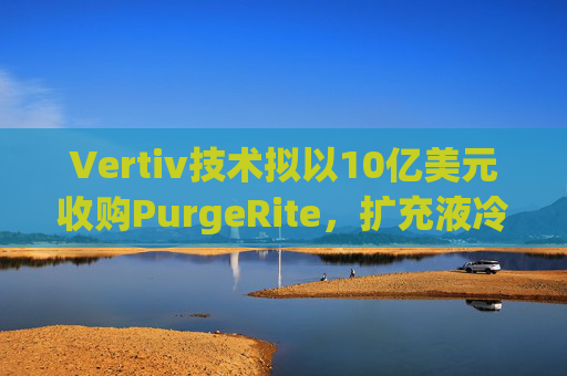 Vertiv技术拟以10亿美元收购PurgeRite，扩充液冷产品组合