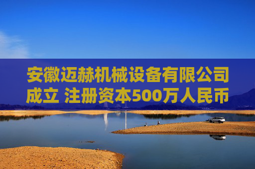 安徽迈赫机械设备有限公司成立 注册资本500万人民币