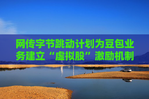 网传字节跳动计划为豆包业务建立“虚拟股”激励机制，公司暂无回应