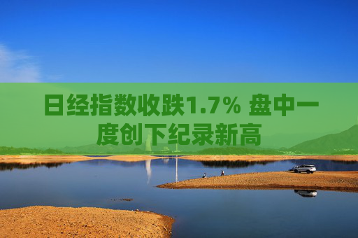 日经指数收跌1.7% 盘中一度创下纪录新高