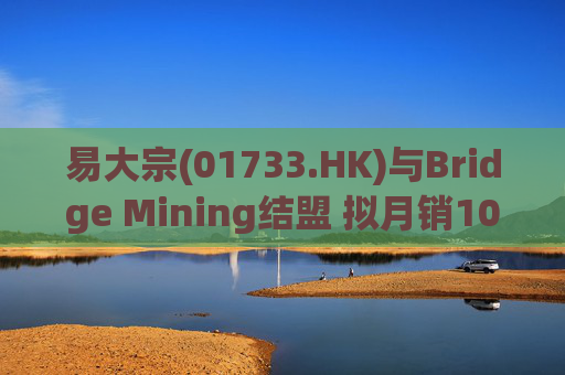 易大宗(01733.HK)与Bridge Mining结盟 拟月销10万吨蒙古优质焦煤