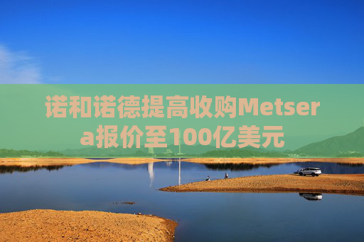 诺和诺德提高收购Metsera报价至100亿美元