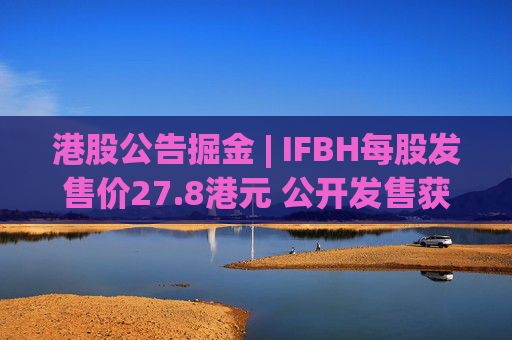 港股公告掘金 | IFBH每股发售价27.8港元 公开发售获2682.35倍认购