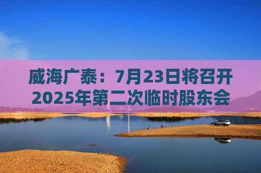 威海广泰：7月23日将召开2025年第二次临时股东会
