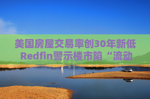 美国房屋交易率创30年新低 Redfin警示楼市陷“流动性陷阱”