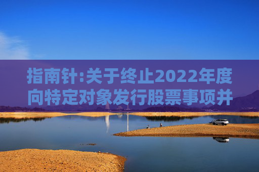 指南针:关于终止2022年度向特定对象发行股票事项并撤回申请文件的公告