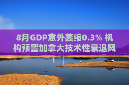 8月GDP意外萎缩0.3% 机构预警加拿大技术性衰退风险升温