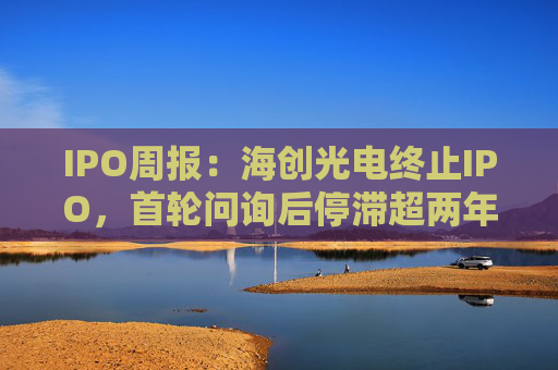 IPO周报：海创光电终止IPO，首轮问询后停滞超两年