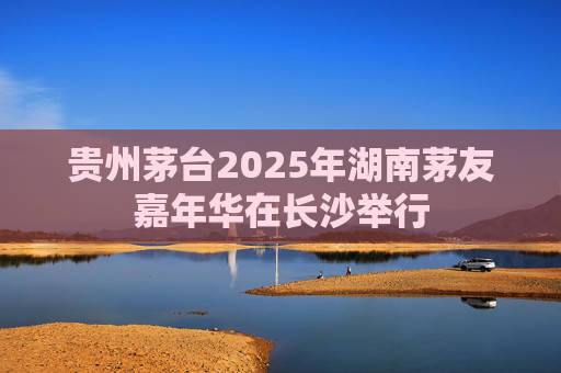 贵州茅台2025年湖南茅友嘉年华在长沙举行