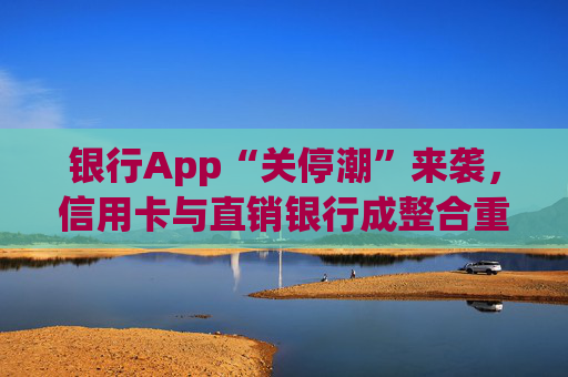 银行App“关停潮”来袭，信用卡与直销银行成整合重点领域