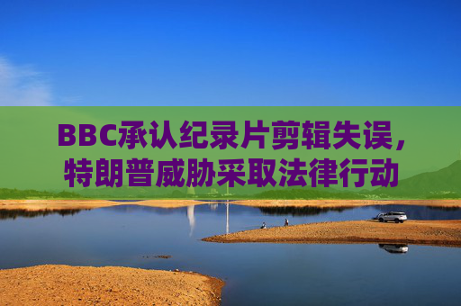BBC承认纪录片剪辑失误，特朗普威胁采取法律行动