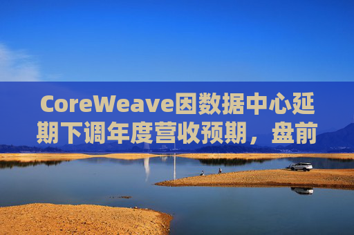 CoreWeave因数据中心延期下调年度营收预期，盘前跌近9%