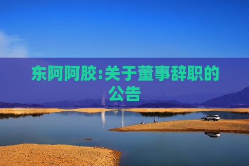 东阿阿胶:关于董事辞职的公告