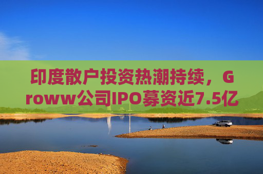 印度散户投资热潮持续，Groww公司IPO募资近7.5亿美元